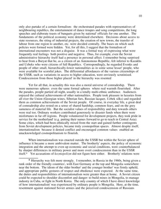 10
only also partake of a certain formalism: the orchestrated parades with representatives of
neighbouring republics, the entertainment of dance troupes and song competitions, the long
speeches and elaborate toasts of banquets given by national' officials for one another. The
fundaments of the political economy were determined elsewhere. Decisions about access to
state resources, the siting of industrial projects, the creation of new towns, the transfer of
labour from one region to another, etc. were decided centrally. The bases on which such
policies were formed were hidden. Yet, for all this, I suggest that the formalism of
international encounters was not a disguise. It was a formal way of expressing what were
frequently real feelings both positive and negative. Thus, for example, even the Soviet
administrative hierarchy itself had a presence in personal affect. I remember being surprised
to hear from a Buryat that he, as a citizen of an Autonomous Republic, felt inferior to Kazakhs
and Uzbeks who were citizens of full Republics. Correspondingly, he regarded Evenks and
people of other small, hierarchically-lower nationalities as in some sense lesser' people, who
were available for scornful jokes. The differential affordances of the various citizenships of
the USSR, such as variations in access to higher education, were enviously scrutinised.
Condescension from those higher placed' in the hierarchy was resented
Yet for all that, in actuality this was also a moral universe of comradeship. There
were numerous spheres even the same formal spheres where real warmth flourished. After
the parades, people partied all night, usually in a totally multi-ethnic ambience. Audiences
enjoyed the cultural achievements of other nationalities. People took pleasure in luxuries from
all over the Union (Georgian wines, Siberian furs, Russian lacquer, Uzbek silks) and regarded
them as common achievements of the Soviet people. Of course, in everyday life, a great deal
of comradeship also rested on a sense of shared hardship, common fears, and on the grey
sameness of material life. But the socialist values of responsibility and duty towards others
were real too. Ordinary workers contributed generously to disaster funds when there were
misfortunes in far off regions. People volunteered for development projects, they took pride in
service for the motherland' (e.g. putting their names forward to go to teach in Central Asia).
Some cities, which had been ethnically mixed from the start and gained further contingents
from Soviet development policies, became truly cosmopolitan spaces. Almost despite itself,
internationalism because it denied conflict and encouraged common values enabled an
unacknowledged cosmopolitanism to flourish.
When internationalism was enacted outside the USSR but within the Soviet sphere of
influence it became a more ambivalent matter. The brotherly' aspects, the policy of economic
integration and the attempt to even up economic and social conditions, were counterbalanced
by sharper differences in military power and more overt condescension than in the USSR
itself.4 Yet accusations of kozmopolizm did not figure here either. Brotherly' relations were
4 Hierarchy was felt more strongly. I remember, in Russia in the 1960s, being given a
rank order of the friendly countries', with East Germany at the top and Mongolia somewhere
near the bottom. The idiom of the older brother' and the younger brother' was firmly upheld,
and appropriate public gestures of respect and obedience were expected. At the same time,
the duties and responsibilities of internationalism were greater than at home. A Soviet citizen
could be expected to shoulder discomfort and danger: to build mines in Mongolia, to manage
industry in Cuba, or fight in North Korea. The only country of which I have direct knowledge
of how internationalism' was experienced by ordinary people is Mongolia. Here, at the time,
resentment against stationed Soviet armies and the perceived condescension of Russians
 