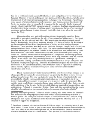 11
laid out as collaborative and accountable (that is, as open and public as Soviet relations ever
became). Statistics of exports and imports were published; the media publicised articles about
international development projects; educational exchanges were documented. Nevertheless,
some aspects of relations between socialist countries were hidden, such as the existence of
Soviet-run uranium mines in Mongolia. It is arguable that the reason for this lay in general
security (about which the USSR was preternaturally secretive). In effect, internationalism had
to collaborate with the obscuring of military security operations and the loss of sovereignty of
dominated nations, because it rested ultimately on the idea that we are all on the same side'
versus the West'.
Matters therefore were quite different in relations with capitalist countries. In the
geographical space of the unrighteous the rules of internationalism' did not apply. Deceit and
secrecy were the rule, often on both sides. This was the case even in relations of mutual
benefit. For example, Buck-Morss notes that when in 1931 Andrew Mellon, the Secretary of
the Treasury of the United States, bought millions of dollars worth of paintings from the
Hermitage, These purchases were kept secret, laundered through a complex web of American
entrepreneurs and Soviet officials (2000: 169). The operations of the entrepreneur Armand
Hammer, whose pencil and asbestos factories in the Soviet Union were nationalised in 1930
but who retained close Soviet connections for decades, were never made public during the
Soviet era. Socialist internationalism thus operated as a complicated and shifting system of
opening and closing shutters, masterminded, even if never fully controlled, from the Moscow
centre. In the Soviets' own backyard the system was to a great extent a technique of
governmentality, clothing a created economic interdependence in an always ambiguous and
sometimes forced political jovality. The more distant the moral space, the more acute were
the tensions in the idea of brotherliness', until in the other world of capitalism it faded away
almost entirely, replaced by entrenched suspicion and a conviction of the need for
secretiveness and deceit.
Thus it was in relations with the moral outside' that toxic kosmopolitizm emerged as an
always-possible accusation, for cosmopolitanism was precisely the ability to move between
political-moral spheres. Not only was that outer world the domain of capitalists (who were
assumed to be ethically vicious, out to exploit each other and everyone else), but it was
territory that could not reasonably be supposed to be in any way under Soviet control. The
outside' was a peopled space, containing human ideas, technologies and values that were quite
different to those of the Soviets. Furthermore, individual and independent human volition was
evident there. Perhaps it is because they felt they faced such alien unpredictability that control
of public information about international relations became crucial to Soviet officials.5
5 Even basic economic information about the USSR was subject to censorship before it was
taken abroad. Orlova, invited to give lectures about Soviet life to Romanian trainee teachers in
1942, was asked on her return to resign from her job because she had taken an uncensored
statistical hand-book on the USSR to Romania. This was held to contain secret' material
probably outweighed gratitude. There was a sense of being held under control and an unease
that resources were being exported to the USSR without clear accountability in relation to
benefits gained. But some years after the collapse of internationalism' and Comecon, many
Mongolians now express thankfulness to the Soviets and regret that what they now see as a
structure of support has disappeared.
 