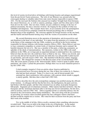 13
this level of society involved above all dealings with foreign luxuries and antiques requisitioned
from the pre-Soviet Tsarist aristocracy. The wife of one Minister was arrested after her
extravagant dealing in valuables taken from state stores became impossible to ignore (1980:
243). For the most part the Stalinist elite amassed war trophies' brought back from Germany,
the concert Steinways, etc. as well as cameras, paintings, carpets and fine china and so forth
from all over the world. One sees here, I think, not just a defensive strategy in the face of
political uncertainty, but also a structure of desire the longing for the symbols of what was
forbidden and dangerous. This example shows how, on an economic level, the promulgation
of the anti- kosmopolitizm campaign created the bisected psychology that so shocked
Shatunovskaya in her neighbours: the voracious appetite for foreign luxuries on the one hand,
and the fearful and hard-hearted turning away from the victims of accusations on the other.
My second illustration moves to the operation of domination, anti-kosmopolitizm and
anti-Semitism in the heart' of one individual. It is taken from the memoires of a woman who,
in the throes of the campaign in the late 1940s, worked as an official in the Soviet institute
responsible for literary relations with foreign countries (Orlova 1983). Raisa Orlova's task was
to trace communist sympathies in certain works of American literature and to unmask' the
harmful character the rest of it. She was a member of the party, a believing communist, an
upholder of the ideals of internationalism. Her memoires, written in the 1960s with small
additions in the 1980s, are in large part an anguished attempt to understand how she could have
believed what she did, how she could have been as blind as she was. Orlova was Jewish, and
yet I not only did not feel myself to be Jewish, but while this was still possible I called myself
an anti-Semite, and with reason' (1983: 164). She identified with Russian culture, language
and literature. She changed her surname to the Russian name of her second husband (1983:
164). She wrote paeans of praise to the beloved leader, Stalin. I tried to speak in public about
patriotism,' she writes. I joined the persecutors. Perhaps there was no more shameful period in
my life' (1983: 169).
I cited examples (negative!) from an articles about America published in
Internatsional'naya Literatura during the war. One of these was written by A. Startsev,
who had just been arrested. Today it is clear to me, and all decent people who
surround me, that to polemicise with a prisoner, with a person whose mouth is gagged,
is utterly ignoble. But then, that is what I did' (1983 164).
Orlova describes how the anti-cosmopolitan campaign was justified among the officials
in her institute. A colleague told her that the best Jews, the intelligentsia, the party activists,
had broken with their people, and that what remained was an urban, local petty bourgeoisie.
Old people. Stagnated, pre-revolutionary remnants. Other nations had their territories thus the
Georgians and the Armenians had been able to develop new Soviet nationalities, but the Jews,
with no territory, had not (1983: 165). Orlova regarded all this as somewhat abstract, but she
listened to the conversations about family-mindedness.' She went along with the accusations
of grovelling' (to western values) levelled against the four colleagues whom it had been
decided would be singled out as victims. She voted for their exclusion from the party and from
their work at the institute.
Yet, in the middle of all this, Orlova recalls a moment when something subconscious
revealed itself. There was no milk in the shops in the city of Kuybyshev. In the market
queues were already standing at 5 o'clock in the morning for milk at 30-40 roubles a litre.
 