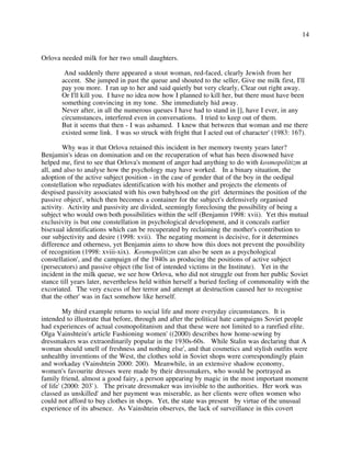 14
Orlova needed milk for her two small daughters.
And suddenly there appeared a stout woman, red-faced, clearly Jewish from her
accent. She jumped in past the queue and shouted to the seller, Give me milk first, I'll
pay you more. I ran up to her and said quietly but very clearly, Clear out right away.
Or I'll kill you. I have no idea now how I planned to kill her, but there must have been
something convincing in my tone. She immediately hid away.
Never after, in all the numerous queues I have had to stand in [], have I ever, in any
circumstances, interfered even in conversations. I tried to keep out of them.
But it seems that then - I was ashamed. I knew that between that woman and me there
existed some link. I was so struck with fright that I acted out of character' (1983: 167).
Why was it that Orlova retained this incident in her memory twenty years later?
Benjamin's ideas on domination and on the recuperation of what has been disowned have
helped me, first to see that Orlova's moment of anger had anything to do with kosmopolitizm at
all, and also to analyse how the psychology may have worked. In a binary situation, the
adoption of the active subject position - in the case of gender that of the boy in the oedipal
constellation who repudiates identification with his mother and projects the elements of
despised passivity associated with his own babyhood on the girl determines the position of the
passive object', which then becomes a container for the subject's defensively organised
activity. Activity and passivity are divided, seemingly foreclosing the possibility of being a
subject who would own both possibilities within the self (Benjamin 1998: xvii). Yet this mutual
exclusivity is but one constellation in psychological development, and it conceals earlier
bisexual identifications which can be recuperated by reclaiming the mother's contribution to
our subjectivity and desire (1998: xvii). The negating moment is decisive, for it determines
difference and otherness, yet Benjamin aims to show how this does not prevent the possibility
of recognition (1998: xviii-xix). Kosmopolitizm can also be seen as a psychological
constellation', and the campaign of the 1940s as producing the positions of active subject
(persecutors) and passive object (the list of intended victims in the Institute). Yet in the
incident in the milk queue, we see how Orlova, who did not struggle out from her public Soviet
stance till years later, nevertheless held within herself a buried feeling of commonality with the
excoriated. The very excess of her terror and attempt at destruction caused her to recognise
that the other' was in fact somehow like herself.
My third example returns to social life and more everyday circumstances. It is
intended to illustrate that before, through and after the political hate campaigns Soviet people
had experiences of actual cosmopolitanism and that these were not limited to a rarefied elite.
Olga Vainshtein's article Fashioning women' ((2000) describes how home-sewing by
dressmakers was extraordinarily popular in the 1930s-60s. While Stalin was declaring that A
woman should smell of freshness and nothing else', and that cosmetics and stylish outfits were
unhealthy inventions of the West, the clothes sold in Soviet shops were correspondingly plain
and workaday (Vainshtein 2000: 200). Meanwhile, in an extensive shadow economy,
women's favourite dresses were made by their dressmakers, who would be portrayed as
family friend, almost a good fairy, a person appearing by magic in the most important moment
of life' (2000: 203`). The private dressmaker was invisible to the authorities. Her work was
classed as unskilled' and her payment was miserable, as her clients were often women who
could not afford to buy clothes in shops. Yet, the state was present by virtue of the unusual
experience of its absence. As Vainshtein observes, the lack of surveillance in this covert
 