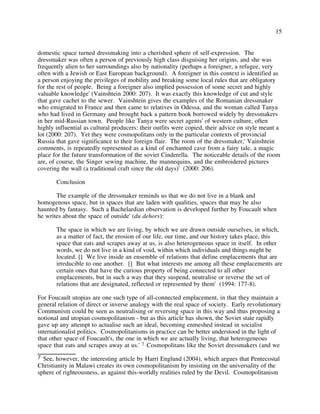15
domestic space turned dressmaking into a cherished sphere of self-expression. The
dressmaker was often a person of previously high class disguising her origins, and she was
frequently alien to her surroundings also by nationality (perhaps a foreigner, a refugee, very
often with a Jewish or East European background). A foreigner in this context is identified as
a person enjoying the privileges of mobility and breaking some local rules that are obligatory
for the rest of people. Being a foreigner also implied possession of some secret and highly
valuable knowledge' (Vainshtein 2000: 207). It was exactly this knowledge of cut and style
that gave cachet to the sewer. Vainshtein gives the examples of the Romanian dressmaker
who emigrated to France and then came to relatives in Odessa, and the woman called Tanya
who had lived in Germany and brought back a pattern book borrowed widely by dressmakers
in her mid-Russian town. People like Tanya were secret agents' of western culture, often
highly influential as cultural producers: their outfits were copied, their advice on style meant a
lot (2000: 207). Yet they were cosmopolitans only in the particular contexts of provincial
Russia that gave significance to their foreign flair. The room of the dressmaker,' Vainshtein
comments, is repeatedly represented as a kind of enchanted cave from a fairy tale, a magic
place for the future transformation of the soviet Cinderella. The noticeable details of the room
are, of course, the Singer sewing machine, the mannequins, and the embroidered pictures
covering the wall (a traditional craft since the old days)' (2000: 206).
Conclusion
The example of the dressmaker reminds us that we do not live in a blank and
homogenous space, but in spaces that are laden with qualities, spaces that may be also
haunted by fantasy. Such a Bachelardian observation is developed further by Foucault when
he writes about the space of outside' (du dehors):
The space in which we are living, by which we are drawn outside ourselves, in which,
as a matter of fact, the erosion of our life, our time, and our history takes place, this
space that eats and scrapes away at us, is also heterogeneous space in itself. In other
words, we do not live in a kind of void, within which individuals and things might be
located. [] We live inside an ensemble of relations that define emplacements that are
irreducible to one another. [] But what interests me among all these emplacements are
certain ones that have the curious property of being connected to all other
emplacements, but in such a way that they suspend, neutralise or reverse the set of
relations that are designated, reflected or represented by them' (1994: 177-8).
For Foucault utopias are one such type of all-connected emplacement, in that they maintain a
general relation of direct or inverse analogy with the real space of society. Early revolutionary
Communism could be seen as neutralising or reversing space in this way and thus proposing a
notional and utopian cosmopolitanism - but as this article has shown, the Soviet state rapidly
gave up any attempt to actualise such an ideal, becoming enmeshed instead in socialist
internationalist politics. Cosmopolitanisms in practice can be better understood in the light of
that other space of Foucault's, the one in which we are actually living, that heterogeneous
space that eats and scrapes away at us.' 7 Cosmopolitans like the Soviet dressmakers (and we
7 See, however, the interesting article by Harri Englund (2004), which argues that Pentecostal
Christianity in Malawi creates its own cosmopolitanism by insisting on the universality of the
sphere of righteousness, as against this-worldly realities ruled by the Devil. Cosmopolitanism
 