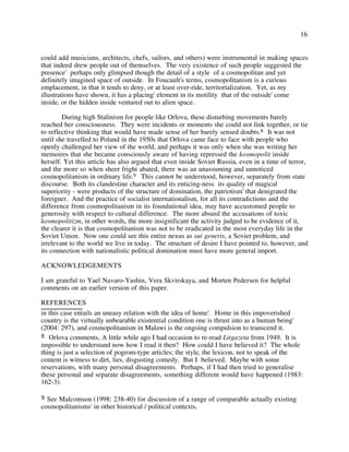 16
could add musicians, architects, chefs, sailors, and others) were instrumental in making spaces
that indeed drew people out of themselves. The very existence of such people suggested the
presence' perhaps only glimpsed though the detail of a style of a cosmopolitan and yet
definitely imagined space of outside. In Foucault's terms, cosmopolitanism is a curious
emplacement, in that it tends to deny, or at least over-ride, territorialization. Yet, as my
illustrations have shown, it has a placing' element in its motility that of the outside' come
inside, or the hidden inside ventured out to alien space.
During high Stalinism for people like Orlova, these disturbing movements barely
reached her consciousness. They were incidents or moments she could not link together, or tie
to reflective thinking that would have made sense of her barely sensed doubts.8 It was not
until she travelled to Poland in the 1950s that Orlova came face to face with people who
openly challenged her view of the world, and perhaps it was only when she was writing her
memoires that she became consciously aware of having repressed the kosmopolit inside
herself. Yet this article has also argued that even inside Soviet Russia, even in a time of terror,
and the more so when sheer fright abated, there was an unassuming and unnoticed
cosmopolitanism in ordinary life.9 This cannot be understood, however, separately from state
discourse. Both its clandestine character and its enticing-ness its quality of magical
superiority - were products of the structure of domination, the patriotism' that denigrated the
foreigner. And the practice of socialist internationalism, for all its contradictions and the
difference from cosmopolitanism in its foundational idea, may have accustomed people to
generosity with respect to cultural difference. The more absurd the accusations of toxic
kosmopolitizm, in other words, the more insignificant the activity judged to be evidence of it,
the clearer it is that cosmopolitanism was not to be eradicated in the most everyday life in the
Soviet Union. Now one could see this entire nexus as sui generis, a Soviet problem, and
irrelevant to the world we live in today. The structure of desire I have pointed to, however, and
its connection with nationalistic political domination must have more general import.
ACKNOWLEDGEMENTS
I am grateful to Yael Navaro-Yashin, Vera Skvirskaya, and Morten Pedersen for helpful
comments on an earlier version of this paper.
REFERENCES
9 See Malcomson (1998: 238-40) for discussion of a range of comparable actually existing
cosmopolitanisms' in other historical / political contexts.
8 Orlova comments, A little while ago I had occasion to re-read Litgazeta from 1949. It is
impossible to understand now how I read it then? How could I have believed it? The whole
thing is just a selection of pogrom-type articles; the style, the lexicon, not to speak of the
content is witness to dirt, lies, disgusting comedy. But I believed. Maybe with some
reservations, with many personal disagreements. Perhaps, if I had then tried to generalise
these personal and separate disagreements, something different would have happened (1983:
162-3).
in this case entails an uneasy relation with the idea of home'. Home in this impoverished
country is the virtually unbearable existential condition one is thrust into as a human being'
(2004: 297), and cosmopolitanism in Malawi is the ongoing compulsion to transcend it.
 
