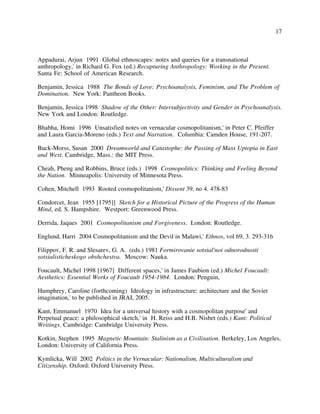17
Appadurai, Arjun 1991 Global ethnoscapes: notes and queries for a transnational
anthropology,' in Richard G. Fox (ed.) Recapturing Anthropology: Working in the Present.
Santa Fe: School of American Research.
Benjamin, Jessica 1988 The Bonds of Love: Psychoanalysis, Feminism, and The Problem of
Domination. New York: Pantheon Books.
Benjamin, Jessica 1998 Shadow of the Other: Intersubjectivity and Gender in Psychoanalysis.
New York and London: Routledge.
Bhabha, Homi 1996 Unsatisfied notes on vernacular cosmopolitanism,' in Peter C. Pfeiffer
and Laura Garcia-Moreno (eds.) Text and Narration. Columbia: Camden House, 191-207.
Buck-Morss, Susan 2000 Dreamworld and Catastophe: the Passing of Mass Uptopia in East
and West. Cambridge, Mass.: the MIT Press.
Cheah, Pheng and Robbins, Bruce (eds.) 1998 Cosmopolitics: Thinking and Feeling Beyond
the Nation. Minneapolis: University of Minnesota Press.
Cohen, Mitchell 1993 Rooted cosmopolitanism,' Dissent 39, no 4. 478-83
Condorcet, Jean 1955 [1795]] Sketch for a Historical Picture of the Progress of the Human
Mind, ed. S. Hampshire. Westport: Greenwood Press.
Derrida, Jaques 2001 Cosmopolitanism and Forgiveness. London: Routledge.
Englund, Harri 2004 Cosmopolitanism and the Devil in Malawi,' Ethnos, vol 69, 3. 293-316
Filippov, F. R. and Slesarev, G. A. (eds.) 1981 Formirovanie sotsial'noi odnorodnosti
sotsialisticheskogo obshchestva. Moscow: Nauka.
Foucault, Michel 1998 [1967] Different spaces,' in James Faubion (ed.) Michel Foucault:
Aesthetics: Essential Works of Foucault 1954-1984. London: Penguin,
Humphrey, Caroline (forthcoming) Ideology in infrastructure: architecture and the Soviet
imagination,' to be published in JRAI, 2005.
Kant, Emmanuel 1970 Idea for a universal history with a cosmopolitan purpose' and
Perpetual peace: a philosophical sketch,' in H. Reiss and H.B. Nisbet (eds.) Kant: Political
Writings. Cambridge: Cambridge University Press.
Kotkin, Stephen 1995 Magnetic Mountain: Stalinism as a Civilisation. Berkeley, Los Angeles,
London: University of California Press.
Kymlicka, Will 2002 Politics in the Vernacular: Nationalism, Multiculturalism and
Citizenship. Oxford: Oxford University Press.
 