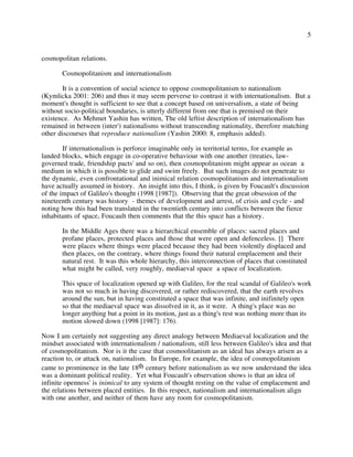 5
cosmopolitan relations.
Cosmopolitanism and internationalism
It is a convention of social science to oppose cosmopolitanism to nationalism
(Kymlicka 2001: 206) and thus it may seem perverse to contrast it with internationalism. But a
moment's thought is sufficient to see that a concept based on universalism, a state of being
without socio-political boundaries, is utterly different from one that is premised on their
existence. As Mehmet Yashin has written, The old leftist description of internationalism has
remained in between (inter') nationalisms without transcending nationality, therefore matching
other discourses that reproduce nationalism (Yashin 2000: 8, emphasis added).
If internationalism is perforce imaginable only in territorial terms, for example as
landed blocks, which engage in co-operative behaviour with one another (treaties, law-
governed trade, friendship pacts' and so on), then cosmopolitanism might appear as ocean a
medium in which it is possible to glide and swim freely. But such images do not penetrate to
the dynamic, even confrontational and inimical relation cosmopolitanism and internationalism
have actually assumed in history. An insight into this, I think, is given by Foucault's discussion
of the impact of Galileo's thought (1998 [1987]). Observing that the great obsession of the
nineteenth century was history - themes of development and arrest, of crisis and cycle - and
noting how this had been translated in the twentieth century into conflicts between the fierce
inhabitants of space, Foucault then comments that the this space has a history.
In the Middle Ages there was a hierarchical ensemble of places: sacred places and
profane places, protected places and those that were open and defenceless. [] There
were places where things were placed because they had been violently displaced and
then places, on the contrary, where things found their natural emplacement and their
natural rest. It was this whole hierarchy, this interconnection of places that constituted
what might be called, very roughly, mediaeval space a space of localization.
This space of localization opened up with Galileo, for the real scandal of Galileo's work
was not so much in having discovered, or rather rediscovered, that the earth revolves
around the sun, but in having constituted a space that was infinite, and inifinitely open
so that the mediaeval space was dissolved in it, as it were. A thing's place was no
longer anything but a point in its motion, just as a thing's rest was nothing more than its
motion slowed down (1998 [1987]: 176).
Now I am certainly not suggesting any direct analogy between Mediaeval localization and the
mindset associated with internationalism / nationalism, still less between Galileo's idea and that
of cosmopolitanism. Nor is it the case that cosmoolitanism as an ideal has always arisen as a
reaction to, or attack on, nationalism. In Europe, for example, the idea of cosmopolitanism
came to prominence in the late 18th century before nationalism as we now understand the idea
was a dominant political reality. Yet what Foucault's observation shows is that an idea of
infinite openness' is inimical to any system of thought resting on the value of emplacement and
the relations between placed entities. In this respect, nationalism and internationalism align
with one another, and neither of them have any room for cosmopolitanism.
 