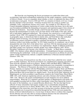 7
But from the very beginning the Soviet government was ambivalent about such
revolutionary (and proto-cosmopolitan) enthusiasm for the rough, temporary, careless lifestyles
of Orlova's friends. It was in a quandary about whether, or how, to implement the ideas of the
revolutionary avant-garde. Even in 1918 and 1919, in a situation of chaotic civil war, it made
the first attempts to ban movement. Voluntary location from one county to another was
forbidden. Later, contradictory decrees were issued. For example in 1923 Moscow City
Council demanded obligatory registration of visitors within twenty-four hours, but in the same
year Sovnarkom prohibited the demanding of passports and registration papers from citizens of
the Russian Federation. Inexorably though, control became the priority control necessary
because the transformation of society was to be kept strictly in the hands of the state, and not
left to individuals' haphazard enthusiasm. The economy was conceived as a well-ordered
machine' (Scott 1998: 195) regulated by timed and spatialised plans. Techniques to fix people
in geographic space, to domesticate them in family units, and bond them to the work-place
through control of housing, were developed (Humphrey, forthcoming). By 1930-1,
revolutionary projects designed to produce communal non-domestic' accommodation for
footloose workers were being cancelled. In 1931 Stalin issued his six conditions', one of which
demanded the end of the flow of the labour force', and from 1932 the internal passport system
tying people to specific places of residence was implemented. People of different professions
and ethnic groups were registered, nomadic people were settled (Papernyi 1993: 58-61).
Discipline' (obedience) now became a key indicator of loyalty. As Buck-Morss comments
(2000: 122), Stalinist culture abhorred uprootedness. Cosmopolitanism became synonymous
with betraying the motherland.' In the new construct of kosmopolitizm an affinity for universal
culture would simultaneously indicate a culpable indifference to Russian national traditions
(Zemtsov 1991: 74).
Yet an irony of kosmopolitizm was that, even as what I have called the toxic variant'
grew in public legitimacy, the Soviet government was simultaneously engaging specialists and
firms from the capitalist world in its projects. Kotkin (1995) and Buck-Morss (2000) have
shown that several giant projects of Stalinist industrialisation were remarkably cosmopolitan in
character. The Director of Soyuzstroi, the main Soviet construction group, was Sergei
Nemets, formerly an engineer with the Philadelphia construction company Stone and Webster,
Inc. The Chief Engineer of Soyuzstroi was Zara Witkin, whose early projects included the
Hollywood Bowl and several large Los Angeles hotels. Even the Soviet ideal' industrial city of
Magnitogorsk was built according to specifications created in the United States (Buck-Morss
2000: 167), with American engineering advisers and with a German chief architect (Kotkin
1995: 110). However, the actual cosmopolitanism of such situations was never publicly
acknowledged. When the U.S. engineers and their families of Magnitogorsk went home, the
well-equipped township built for them, called Amerikanka' (where they danced the foxtrot to
the music of the balalaika), was re-named Berezka (Birch-tree). The fact that high Soviet
officials of many nationalities had eagerly sought to live in Amerikanka alongside the
foreigners was passed over in silence (Kotkin 1995: 126). The Americans' contributions were
downplayed to the extent they were later accused of having been wreckers (Kotkin 1995: 413).
Thus, although toxic kosmopolitizm intensified through the late 1930s and soon masked the
history of Soviet industrialisation in a viscous layer of deceit, there is evidence that vanguard'
Soviet officials were not only alert to western technical advances but also attracted by
interaction with foreigners, however limited by political edict.
 