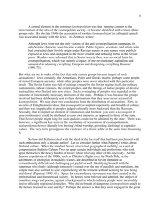 8
A central element in the construct kosmopolitizm was that running counter to the
universalism of the idea of the cosmopolitan society - it became identified with certain ethnic
groups only. By the late 1940s the accusation of rootless kosmopolitizm' in colloquial speech
was associated mainly with the Jews. As Zemtsov writes:
Although Jews were not the only victims of the anti-cosmopolitanism campaign, its
anti-Semitic character soon became evident. Public figures, scientists, and artists who
had concealed their Jewish origin under Russian names or pen names were publicly
exposed as Jews and castigated in the most virulent and debasing terms in the Soviet
press. Readers were informed that in Soviet society there was no social basis for
cosmopolitanism, which was merely a legacy of pre-revolutionary capitalism and
amounted to admiring everything European and denigrating everything Russian'
(1991:75).
But what are we to make of the fact that only certain groups became targets of such
accusations? Jews certainly, the Armenians, Poles and Greeks maybe, perhaps some people
of mixed European ancestry while other peoples were never attacked with this particular
insult. The Soviet Union was full of mixings created by the Soviet regime itself, the military
cantonments, labour colonies, the exiled peoples, and the throngs of native peoples of diverse
nationalities who flocked into new cities. Such co-mingling of peoples was regarded as the
outcome of functionally necessary decisions of the state. Perhaps it was because the groups
involved had been deliberately sent to their destinations that they were never accused of
kosmopolitizm. We may draw two conclusions from the distribution of accusations. First, in
an echo of Enlightenment ideas, that kosmopolitizm implied superiority and breadth of culture,
and thus was inapplicable to peoples judged culturally more backward than the Russians.
Secondly, that it implied an element of voluntarism and freedom you were a kozmopolit if
your rootlessness' could be attributed to your own interests, as opposed to those of the state.
That Soviet people might long for such qualities could not be admitted by the state. There was,
however, a significant key term in the vocabulary of accusations of cosmopolitanism:
nizkopoklonnichestvo (literally low bowing'; blind worship, groveling, idolising) to capitalist
values. The very term presupposes the existence of a desire while at the same time disowning
it.
So how did Stalinism deal with the ideal of the far road' that had been proclaimed with
such enthusiasm only a decade earlier? Let us consider further what Papernyi writes about
Stalinist culture. When the standard Soviet citizen lost geographical mobility, as a sort of
compensation Stalinist Culture Two set apart certain individuals and professions who took
upon themselves the heavy burden of travel' while relieving other of this necessity. All the
famous expeditions of the 1930s, such as Chkalov's flights over the North Pole, or the
adventures of geologists in trackless wastes, are described in Soviet literature as
extraordinarily difficult and challenging yet joyful as well. Identifying himself with the
superman who freely (although tortuously) soared over the net of parallels and meridians, the
simple man also seemed to soar, experiencing all the torment without noticing he was being
tied down' (Papernyi 1993: 61). Space for extraordinary movement was thus created in the
territorialized and hierarchised society. Its heroes were beloved and admired, the subject of
countless songs and poems, against a background in which ordinary people were inexorably
tied to officially registered domiciles. Why did no breath of dangerous kosmopolitizm attach to
the heroes licensed to soar and fly? Perhaps the answer is that they were engaged in the great
 