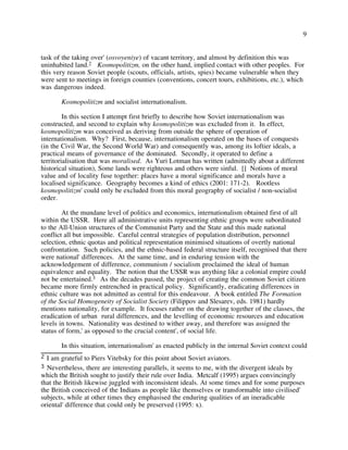 9
task of the taking over' (osvoyeniye) of vacant territory, and almost by definition this was
uninhabited land.2 Kosmopolitizm, on the other hand, implied contact with other peoples. For
this very reason Soviet people (scouts, officials, artists, spies) became vulnerable when they
were sent to meetings in foreign counties (conventions, concert tours, exhibitions, etc.), which
was dangerous indeed.
Kosmopolitizm and socialist internationalism.
In this section I attempt first briefly to describe how Soviet internationalism was
constructed, and second to explain why kosmopolitizm was excluded from it. In effect,
kosmopolitizm was conceived as deriving from outside the sphere of operation of
internationalism. Why? First, because, internationalism operated on the bases of conquests
(in the Civil War, the Second World War) and consequently was, among its loftier ideals, a
practical means of governance of the dominated. Secondly, it operated to define a
territorialisation that was moralised. As Yuri Lotman has written (admittedly about a different
historical situation), Some lands were righteous and others were sinful. [] Notions of moral
value and of locality fuse together: places have a moral significance and morals have a
localised significance. Geography becomes a kind of ethics (2001: 171-2). Rootless
kosmopolitizm' could only be excluded from this moral geography of socialist / non-socialist
order.
At the mundane level of politics and economics, internationalism obtained first of all
within the USSR. Here all administrative units representing ethnic groups were subordinated
to the All-Union structures of the Communist Party and the State and this made national
conflict all but impossible. Careful central strategies of population distribution, personnel
selection, ethnic quotas and political representation minimised situations of overtly national
confrontation. Such policies, and the ethnic-based federal structure itself, recognised that there
were national' differences. At the same time, and in enduring tension with the
acknowledgement of difference, communism / socialism proclaimed the ideal of human
equivalence and equality. The notion that the USSR was anything like a colonial empire could
not be entertained.3 As the decades passed, the project of creating the common Soviet citizen
became more firmly entrenched in practical policy. Significantly, eradicating differences in
ethnic culture was not admitted as central for this endeavour. A book entitled The Formation
of the Social Homogeneity of Socialist Society (Filippov and Slesarev, eds. 1981) hardly
mentions nationality, for example. It focuses rather on the drawing together of the classes, the
eradication of urban rural differences, and the levelling of economic resources and education
levels in towns. Nationality was destined to wither away, and therefore was assigned the
status of form,' as opposed to the crucial content', of social life.
In this situation, internationalism' as enacted publicly in the internal Soviet context could
3 Nevertheless, there are interesting parallels, it seems to me, with the divergent ideals by
which the British sought to justify their rule over India. Metcalf (1995) argues convincingly
that the British likewise juggled with inconsistent ideals. At some times and for some purposes
the British conceived of the Indians as people like themselves or transformable into civilised'
subjects, while at other times they emphasised the enduring qualities of an ineradicable
oriental' difference that could only be preserved (1995: x).
2 I am grateful to Piers Vitebsky for this point about Soviet aviators.
 