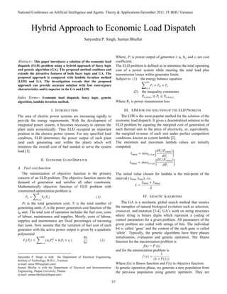 National Conference on Artificial Intelligence and Agents: Theory & Applications December 2011, IT-BHU Varanasi
57

Abstract-- This paper introduces a solution of the economic load
dispatch (ELD) problem using a hybrid approach of fuzzy logic
and genetic algorithm (GA). The proposed method combines and
extends the attractive features of both fuzzy logic and GA. The
proposed approach is compared with lambda iteration method
(LIM) and GA. The investigation reveals that the proposed
approach can provide accurate solution with fast convergence
characteristics and is superior to the GA and LIM.
Index Terms-- Economic load dispatch, fuzzy logic, genetic
algorithm, lambda iteration method.
I. INTRODUCTION
The area of electric power systems are increasing rapidly to
provide the energy requirements. With the development of
integrated power system, it becomes necessary to operate the
plant units economically. Thus ELD occupied an important
position in the electric power system. For any specified load
condition, ELD determines the power output of each plant
(and each generating unit within the plant) which will
minimize the overall cost of fuel needed to serve the system
load [1].
II. ECONOMIC LOAD DISPATCH
A. Fuel cost function
The minimization of objective function is the primary
concern of an ELD problem. The objective function meets the
demand of generation and satisfies all other constraints.
Mathematically objective function of ELD problem with
constrained optimization problem is
FT is the total generation cost; N is the total number of
generating units; Fi is the power generation cost function of the
ith unit. The total cost of operation includes the fuel cost, costs
of labour, maintenance and supplies. Mostly, costs of labour,
supplies and maintenance are fixed percentages of incoming
fuel costs. Now assume that the variation of fuel cost of each
generator with the active power output is given by a quadratic
polynomial
Satyendra P. Singh is with the Department of Electrical Engineering,
Institute of Technology, B.H.U., Varanasi.
(e-mail: satya.989@gmail.com)
Suman Bhullar is with the Department of Electrical and Instrumentation
Engineering, Thapar University, Patiala.
(e-mail: suman.bhullar@thapar.edu)
Where, Pi is power output of generator i; ai, bi, and ci are cost
coefficient.
The ELD problem is defined as to minimize the total operating
cost of a power system while meeting the total load plus
transmission losses within generator limits.
Subject to (1) the energy balance equation
(2) the inequality constraints
Where PL is power transmission loss
III. LIM FOR THE SOLUTION OF THE ELD PROBLEM
The LIM is the most popular method for the solution of the
economic load dispatch. It gives a decentralized solution to the
ELD problem by equating the marginal cost of generation of
each thermal unit to the price of electricity, or, equivalently,
the marginal revenue of each unit under perfect competition
conditions, known as system lambda [2].
The minimum and maximum lambda values are initially
computed,
The initial value chosen for lambda is the mid-point of the
interval ( λmin, λmax), i.e,
IV. GENETIC ALGORITHM
The GA is a stochastic global search method that mimics
the metaphor of natural biological evolution such as selection,
crossover, and mutation [3-4]. GA‟s work on string structures
where string is binary digits which represent a coding of
control parameters for a given problem. All parameters of the
given problem are coded with strings of bits. The individual
bit is called „gene‟ and the content of the each gene is called
„allele‟. Typically, the genetic algorithms have three phases
initialization, evaluation and genetic operation. The fitness
function for the maximization problem is
f(x) = F (x)
and for the minimization problem is
Where f(x) is fitness function and F(x) is objective function.
In genetic operation phase, we generate a new population from
the previous population using genetic operators. They are
Hybrid Approach to Economic Load Dispatch
Satyendra P. Singh, Suman Bhullar
 