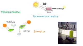 Thermo chemical
Split water with chemicals
and heat Photo electrochemical
Split water using sunlight directly, or using
chemicals and heat
Biological
Split water
using organisms
 