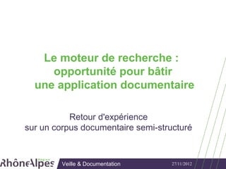 Le moteur de recherche :
     opportunité pour bâtir
  une application documentaire

           Retour d'expérience
sur un corpus documentaire semi-structuré



         Veille & Documentation     27/11/2012
 