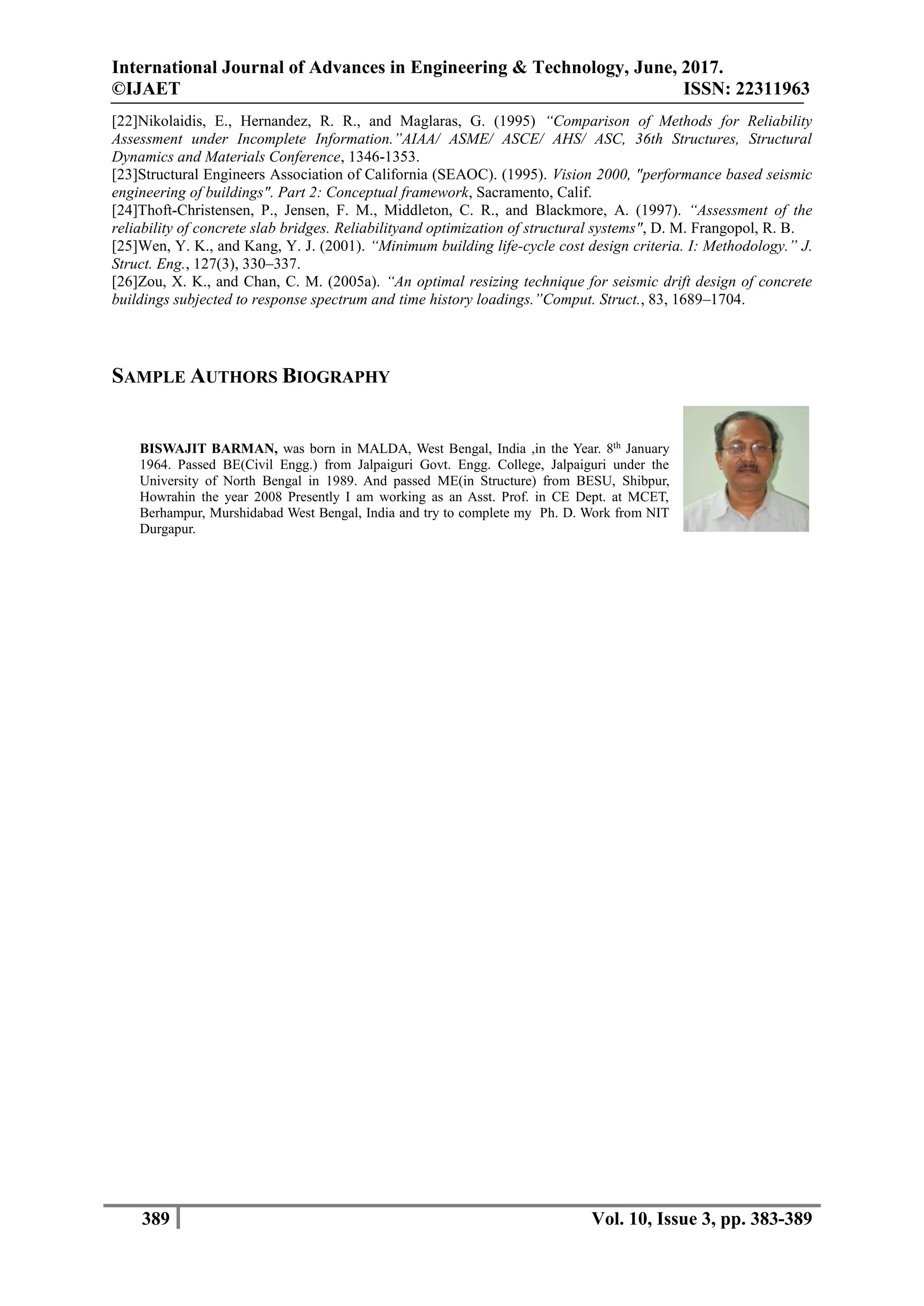 International Journal of Advances in Engineering & Technology, June, 2017.
©IJAET ISSN: 22311963
389 Vol. 10, Issue 3, pp. 383-389
[22]Nikolaidis, E., Hernandez, R. R., and Maglaras, G. (1995) “Comparison of Methods for Reliability
Assessment under Incomplete Information.”AIAA/ ASME/ ASCE/ AHS/ ASC, 36th Structures, Structural
Dynamics and Materials Conference, 1346-1353.
[23]Structural Engineers Association of California (SEAOC). (1995). Vision 2000, "performance based seismic
engineering of buildings". Part 2: Conceptual framework, Sacramento, Calif.
[24]Thoft-Christensen, P., Jensen, F. M., Middleton, C. R., and Blackmore, A. (1997). “Assessment of the
reliability of concrete slab bridges. Reliabilityand optimization of structural systems", D. M. Frangopol, R. B.
[25]Wen, Y. K., and Kang, Y. J. (2001). “Minimum building life-cycle cost design criteria. I: Methodology.” J.
Struct. Eng., 127(3), 330–337.
[26]Zou, X. K., and Chan, C. M. (2005a). “An optimal resizing technique for seismic drift design of concrete
buildings subjected to response spectrum and time history loadings.”Comput. Struct., 83, 1689–1704.
SAMPLE AUTHORS BIOGRAPHY
BISWAJIT BARMAN, was born in MALDA, West Bengal, India ,in the Year. 8th
January
1964. Passed BE(Civil Engg.) from Jalpaiguri Govt. Engg. College, Jalpaiguri under the
University of North Bengal in 1989. And passed ME(in Structure) from BESU, Shibpur,
Howrahin the year 2008 Presently I am working as an Asst. Prof. in CE Dept. at MCET,
Berhampur, Murshidabad West Bengal, India and try to complete my Ph. D. Work from NIT
Durgapur.
 