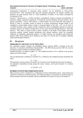 International Journal of Advances in Engineering & Technology, June, 2017.
©IJAET ISSN: 22311963
384 Vol. 10, Issue 3, pp. 383-389
mathematical formulation of structural safety problem can be attributed to Mayer(1926),
Streletzki(1947). They recognized that load and resistance parameters are random variables and
therefore, for each structure, there is a finite probability of failure. It was further developed by
Freudenthal (1950)
Deepthi C. Epaarachchi et .al.(2002) develops a probabilistic model to estimate the probability of
structural collapse significant proportion of reinforced concrete Building structural failures occur
during construction Carper 1997 observe, a system failure will occur when the slab capacity in
flexure or shear is exceeded. Failure of shores or re-shore nonstructural element failure is not
considered a system failure unless it leads to structural failure of the slab. J.W. van de Lindt et
.al.(2004) develops a basic method to better estimate the effect of earthquake duration on structural
reliability using (1) an ultimate strength and a (2) low-cycle structural damage-based on limit state
function. This study is unique in that it allows variation in the peaks of the highly non-linear
structural response without actually performing time domain analyses, which are commonly
employed in earthquake engineering analysis. A simple measure was introduced and termed the
duration effect factor (DEFβ) and is defined as the slope of a best-fit line for multiple reliability
indices plotted against duration.
IV. OVERVIEW
PROBABILITY DENSITY FUNCTION (PDF):
For continuous random variables, the probability density function (PDF) is defined as the first
derivative of cumulative distribution function(CDF). The PDF [fx(x)] and the CDF [Fx (x)] for
continuous random variables are related as follows.
Standard deviation of random variable, ‘X.’ The standard deviation of X is defined as the positive
square root of the variance:
σx =√ σx
2
The non dimensional co-efficient of variation Vx, is defined as the standard deviation divided by the
mean
Vx = σx/µx
This parameter is always taken to be positive by convention even through the mean may be negative.
An important relationship existing among the mean, variance, and second moment of a random
variable X:
σx
2
=[E (X2
) - µx
2
]
HYBRID SYSTEM ORCOMBINEDSYSTEM
Many structures can be considered as a combination of series and parallel systems. Such systems are
referred to as hybrid or combined systems. The following figure is a schematic of a hybrid system in
which elements 1 and 2 are in parallel, and the combination of 1 and 2 is in series with element 3.
 