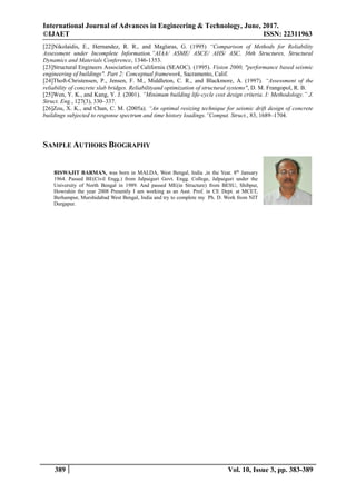 International Journal of Advances in Engineering & Technology, June, 2017.
©IJAET ISSN: 22311963
389 Vol. 10, Issue 3, pp. 383-389
[22]Nikolaidis, E., Hernandez, R. R., and Maglaras, G. (1995) “Comparison of Methods for Reliability
Assessment under Incomplete Information.”AIAA/ ASME/ ASCE/ AHS/ ASC, 36th Structures, Structural
Dynamics and Materials Conference, 1346-1353.
[23]Structural Engineers Association of California (SEAOC). (1995). Vision 2000, "performance based seismic
engineering of buildings". Part 2: Conceptual framework, Sacramento, Calif.
[24]Thoft-Christensen, P., Jensen, F. M., Middleton, C. R., and Blackmore, A. (1997). “Assessment of the
reliability of concrete slab bridges. Reliabilityand optimization of structural systems", D. M. Frangopol, R. B.
[25]Wen, Y. K., and Kang, Y. J. (2001). “Minimum building life-cycle cost design criteria. I: Methodology.” J.
Struct. Eng., 127(3), 330–337.
[26]Zou, X. K., and Chan, C. M. (2005a). “An optimal resizing technique for seismic drift design of concrete
buildings subjected to response spectrum and time history loadings.”Comput. Struct., 83, 1689–1704.
SAMPLE AUTHORS BIOGRAPHY
BISWAJIT BARMAN, was born in MALDA, West Bengal, India ,in the Year. 8th
January
1964. Passed BE(Civil Engg.) from Jalpaiguri Govt. Engg. College, Jalpaiguri under the
University of North Bengal in 1989. And passed ME(in Structure) from BESU, Shibpur,
Howrahin the year 2008 Presently I am working as an Asst. Prof. in CE Dept. at MCET,
Berhampur, Murshidabad West Bengal, India and try to complete my Ph. D. Work from NIT
Durgapur.
 