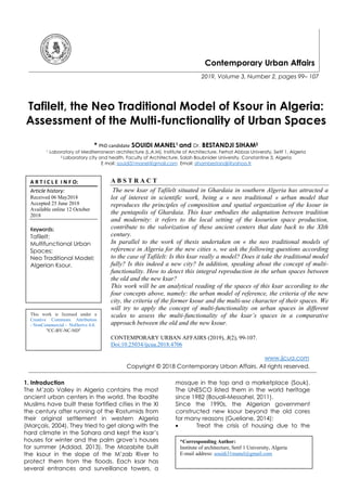 Contemporary Urban Affairs
2019, Volume 3, Number 2, pages 99– 107
Tafilelt, the Neo Traditional Model of Ksour in Algeria:
Assessment of the Multi-functionality of Urban Spaces
* PhD candidate SOUIDI MANEL1 and Dr. BESTANDJI SIHAM2
1 Laboratory of Mediterranean architecture (L.A.M), Institute of Architecture, Ferhat Abbas University, Setif 1, Algeria
2 Laboratory city and health, Faculty of Architecture, Salah Boubnider University, Constantine 3, Algeria
E mail: souidi31manel@gmail.com Email: sihambestandji@yahoo.fr
A B S T R A C T
The new ksar of Tafilelt situated in Ghardaia in southern Algeria has attracted a
lot of interest in scientific work, being a « neo traditional » urban model that
reproduces the principles of composition and spatial organization of the ksour in
the pentapolis of Ghardaia. This ksar embodies the adaptation between tradition
and modernity: it refers to the local setting of the ksourien space production,
contribute to the valorization of these ancient centers that date back to the XIth
century.
In parallel to the work of thesis undertaken on « the neo traditional models of
reference in Algeria for the new cities », we ask the following questions according
to the case of Tafilelt: Is this ksar really a model? Does it take the traditional model
fully? Is this indeed a new city? In addition, speaking about the concept of multi-
functionality. How to detect this integral reproduction in the urban spaces between
the old and the new ksar?
This work will be an analytical reading of the spaces of this ksar according to the
four concepts above, namely: the urban model of reference, the criteria of the new
city, the criteria of the former ksour and the multi-use character of their spaces. We
will try to apply the concept of multi-functionality on urban spaces in different
scales to assess the multi-functionality of the ksar’s spaces in a comparative
approach between the old and the new ksour.
CONTEMPORARY URBAN AFFAIRS (2019), 3(2), 99-107.
Doi:10.25034/ijcua.2018.4706
www.ijcua.com
Copyright © 2018 Contemporary Urban Affairs. All rights reserved.
1. Introduction
The M’zab Valley in Algeria contains the most
ancient urban centers in the world. The Ibadite
Muslims have built these fortified cities in the XI
the century after running of the Rostumids from
their original settlement in western Algeria
(Marçais, 2004). They tried to get along with the
hard climate in the Sahara and kept the ksar’s
houses for winter and the palm grove’s houses
for summer (Addad, 2013). The Mozabite built
the ksour in the slope of the M’zab River to
protect them from the floods. Each ksar has
several entrances and surveillance towers, a
mosque in the top and a marketplace (Souk).
The UNESCO listed them in the world heritage
since 1982 (Bouali-Messahel, 2011).
Since the 1990s, the Algerian government
constructed new ksour beyond the old cores
for many reasons (Gueliane, 2014):
 Treat the crisis of housing due to the
*Corresponding Author:
Institute of architecture, Setif 1 University, Algeria
E-mail address: souidi31manel@gmail.com
A R T I C L E I N F O:
Article history:
Received 06 May2018
Accepted 25 June 2018
Available online 12 October
2018
Keywords:
Tafilelt;
Multifunctional Urban
Spaces;
Neo Traditional Model;
Algerian Ksour.
This work is licensed under a
Creative Commons Attribution
- NonCommercial - NoDerivs 4.0.
"CC-BY-NC-ND"
 