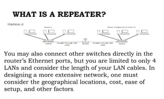 WHAT IS A REPEATER?
You may also connect other switches directly in the
router’s Ethernet ports, but you are limited to only 4
LANs and consider the length of your LAN cables. In
designing a more extensive network, one must
consider the geographical locations, cost, ease of
setup, and other factors.
 