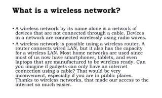 What is a wireless network?
• A wireless network by its name alone is a network of
devices that are not connected through a cable. Devices
in a network are connected wirelessly using radio waves.
• A wireless network is possible using a wireless router. A
router connects wired LAN, but it also has the capacity
for a wireless LAN. Most home networks are used since
most of us now have smartphones, tablets, and even
laptops that are manufactured to be wireless ready. Can
you imagine if gadgets can only have an internet
connection using a cable? That would be very
inconvenient, especially if you are in public places.
Thanks to wireless networks, that made our access to the
internet so much easier.
 