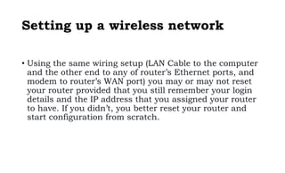 Setting up a wireless network
• Using the same wiring setup (LAN Cable to the computer
and the other end to any of router’s Ethernet ports, and
modem to router’s WAN port) you may or may not reset
your router provided that you still remember your login
details and the IP address that you assigned your router
to have. If you didn’t, you better reset your router and
start configuration from scratch.
 