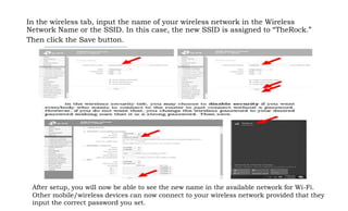 In the wireless tab, input the name of your wireless network in the Wireless
Network Name or the SSID. In this case, the new SSID is assigned to “TheRock.”
Then click the Save button.
After setup, you will now be able to see the new name in the available network for Wi-Fi.
Other mobile/wireless devices can now connect to your wireless network provided that they
input the correct password you set.
 
