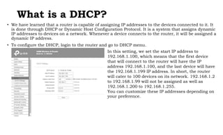What is a DHCP?
• We have learned that a router is capable of assigning IP addresses to the devices connected to it. It
is done through DHCP or Dynamic Host Configuration Protocol. It is a system that assigns dynamic
IP addresses to devices on a network. Whenever a device connects to the router, it will be assigned a
dynamic IP address.
• To configure the DHCP, login to the router and go to DHCP menu.
In this setting, we set the start IP address to
192.168.1.100, which means that the first device
that will connect to the router will have the IP
address 192.168.1.100, and the last device will have
the 192.168.1.199 IP address. In short, the router
will cater to 100 devices on its network. 192.168.1.2
to 192.168.1.99 will not be assigned as well as
192.168.1.200 to 192.168.1.255.
You can customize these IP addresses depending on
your preference.
 