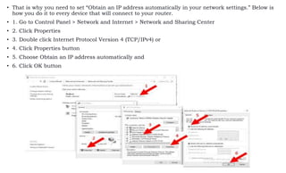 • That is why you need to set “Obtain an IP address automatically in your network settings.” Below is
how you do it to every device that will connect to your router.
• 1. Go to Control Panel > Network and Internet > Network and Sharing Center
• 2. Click Properties
• 3. Double click Internet Protocol Version 4 (TCP/IPv4) or
• 4. Click Properties button
• 5. Choose Obtain an IP address automatically and
• 6. Click OK button
 