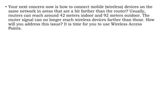 • Your next concern now is how to connect mobile (wireless) devices on the
same network in areas that are a bit farther than the router? Usually,
routers can reach around 42 meters indoor and 92 meters outdoor. The
router signal can no longer reach wireless devices farther than those. How
will you address this issue? It is time for you to use Wireless Access
Points.
 