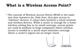 What is a Wireless Access Point?
• The concept of Wireless Access Points (WAP) is the same
way that repeaters do. Only that, they give access to
“wireless” devices. It relays data between a wired network
and wireless devices. While a router is enough for a home
wireless setting due to its small coverage, access points
are used in medium to large companies where wireless
access is needed in a much more extensive coverage
where a router’s signal can no longer reach.
 