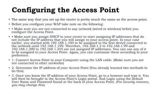 Configuring the Access Point
• The same way that you set up the router is pretty much the same as the access point.
• Before you configure your WAP take note on the following:
• • Make sure you are not connected to any network (wired or wireless) before you
configure the Access Point.
• • Make sure you assign DHCP in your router to start assigning IP addresses that do
not include the IP address that you will assign to your access point. In your case
earlier, you started with 192.168.1.100 to be assigned to the first device connected to
the network until 192.168.1.199. Therefore, 192.168.1.2 to 192.168.1.99 and
192.168.1.200 to 192.168.1.255 are not assigned IP addresses. You can use any of it
to be assigned to your Access Point. Again, you can customize these according to your
preference.
• 1. Connect Access Point to your Computer using the LAN cable. (Make sure you are
not connected to other networks)
• 2. Determine the IP address of your Access Point (You already learned two methods to
do this).
• 3. Once you know the IP address of your Access Point, go to a browser and type it. You
will then be brought to the Access Point’s Login portal. And Login using the default
User Name and Password found at the back of your Access Point. (For security reasons,
you may change this)
 