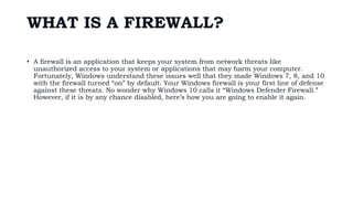 WHAT IS A FIREWALL?
• A firewall is an application that keeps your system from network threats like
unauthorized access to your system or applications that may harm your computer.
Fortunately, Windows understand these issues well that they made Windows 7, 8, and 10
with the firewall turned “on” by default. Your Windows firewall is your first line of defense
against these threats. No wonder why Windows 10 calls it “Windows Defender Firewall.”
However, if it is by any chance disabled, here’s how you are going to enable it again.
 