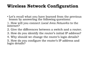 Wireless Network Configuration
• Let’s recall what you have learned from the previous
lesson by answering the following questions:
1. How will you connect Local Area Networks to the
internet?
2. Give the differences between a switch and a router.
3. How do you identify the router’s initial IP address?
4. Why should we change the router’s login details?
5. How do you configure the router’s IP address and
login details?
 