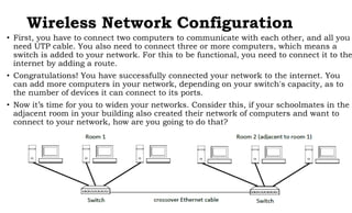 Wireless Network Configuration
• First, you have to connect two computers to communicate with each other, and all you
need UTP cable. You also need to connect three or more computers, which means a
switch is added to your network. For this to be functional, you need to connect it to the
internet by adding a route.
• Congratulations! You have successfully connected your network to the internet. You
can add more computers in your network, depending on your switch's capacity, as to
the number of devices it can connect to its ports.
• Now it’s time for you to widen your networks. Consider this, if your schoolmates in the
adjacent room in your building also created their network of computers and want to
connect to your network, how are you going to do that?
 