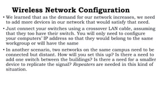 Wireless Network Configuration
• We learned that as the demand for our network increases, we need
to add more devices in our network that would satisfy that need.
• Just connect your switches using a crossover LAN cable, assuming
that they too have their switch. You will only need to configure
your computers’ IP address so that they would belong to the same
workgroup or will have the same
• In another scenario, two networks on the same campus need to be
connected but distant. How will you set this up? Is there a need to
add one switch between the buildings? Is there a need for a smaller
device to replicate the signal? Repeaters are needed in this kind of
situation.
 