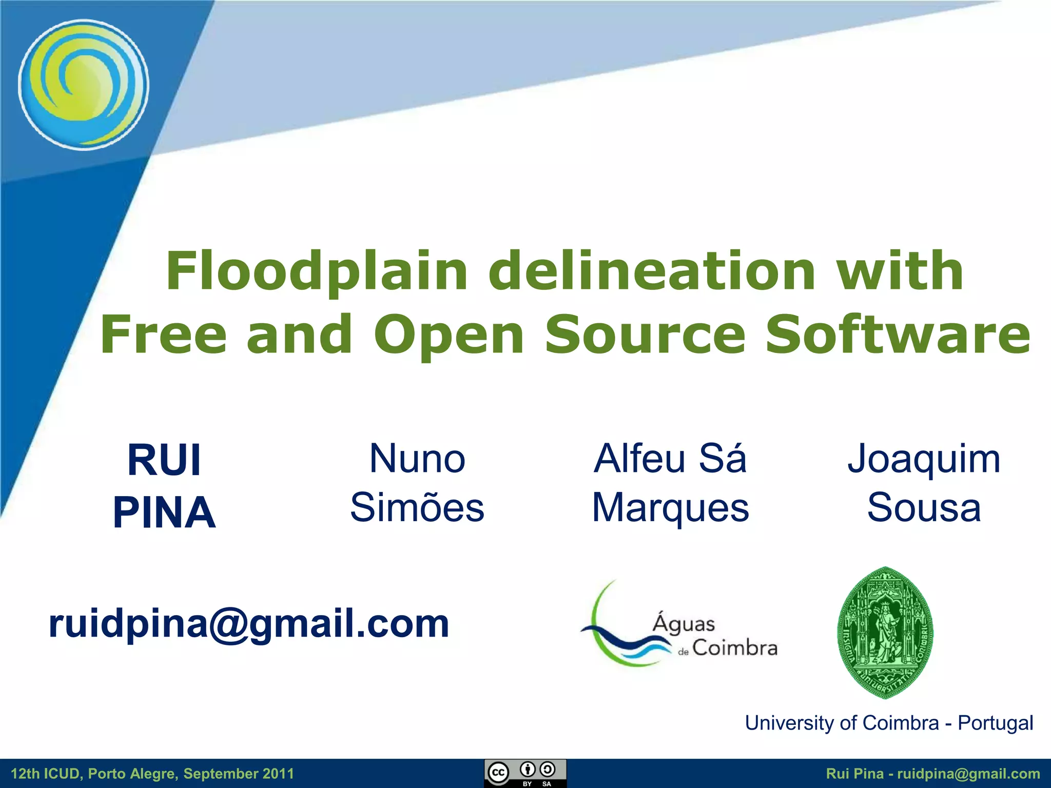 Floodplain delineation with
           Free and Open Source Software

             RUI                           Nuno    Alfeu Sá          Joaquim
             PINA                         Simões   Marques            Sousa

     ruidpina@gmail.com

                                                          University of Coimbra - Portugal

12th ICUD, Porto Alegre, September 2011                           Rui Pina - ruidpina@gmail.com
 
