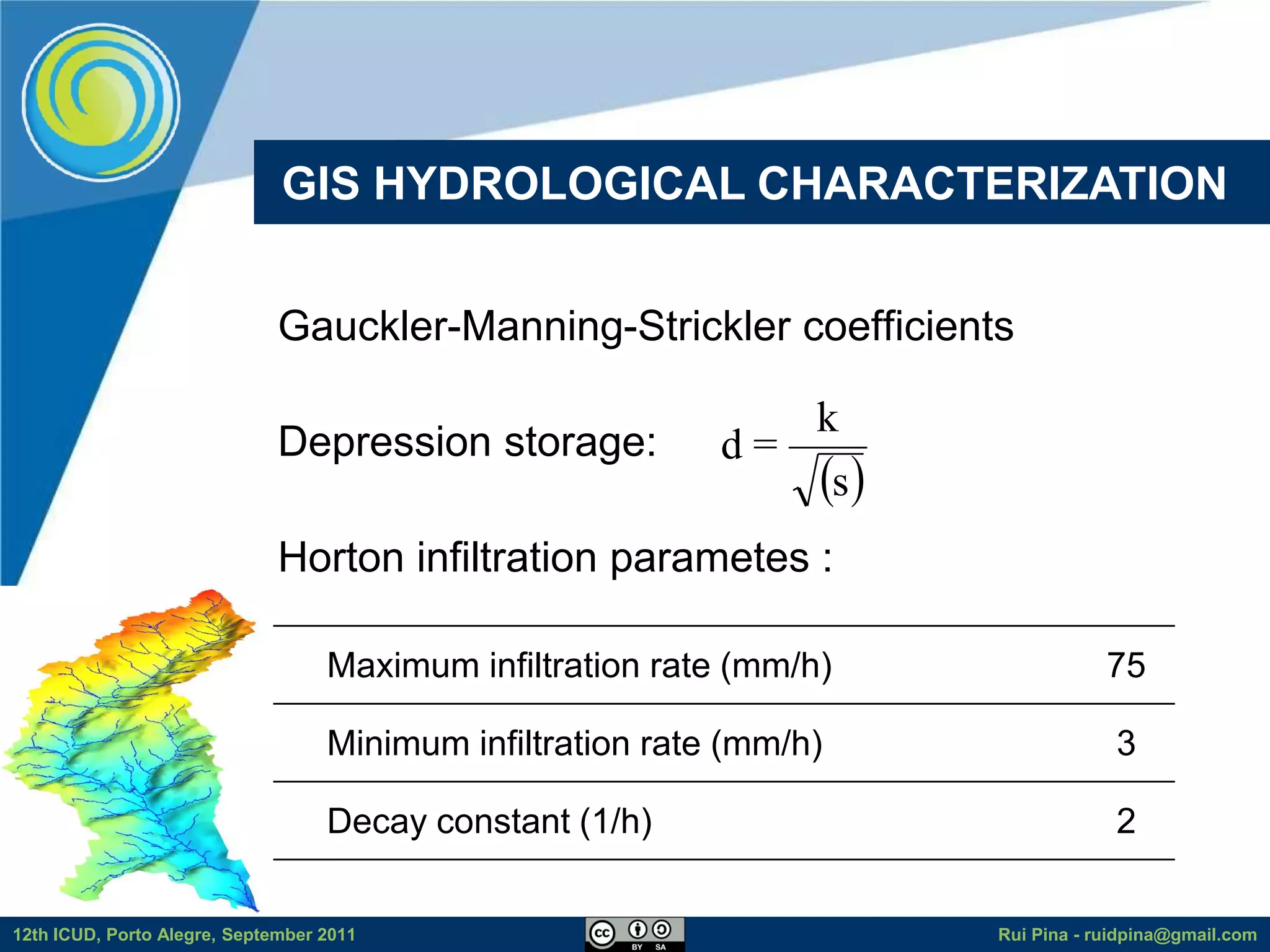 GIS HYDROLOGICAL CHARACTERIZATION


                              Gauckler-Manning-Strickler coefficients

                                                               k
                              Depression storage:           d=
                                                               s 
                              Horton infiltration parametes :

                                   Maximum infiltration rate (mm/h)               75

                                   Minimum infiltration rate (mm/h)                3

                                   Decay constant (1/h)                            2


12th ICUD, Porto Alegre, September 2011                               Rui Pina - ruidpina@gmail.com
 
