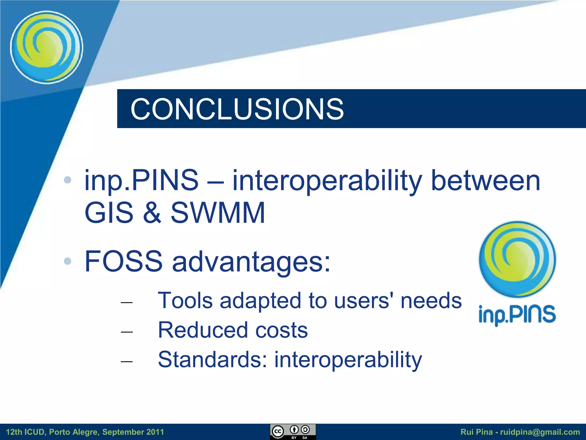 CONCLUSIONS

             • inp.PINS – interoperability between
               GIS & SWMM
             • FOSS advantages:
                            –        Tools adapted to users' needs
                            –        Reduced costs
                            –        Standards: interoperability

12th ICUD, Porto Alegre, September 2011                          Rui Pina - ruidpina@gmail.com
 