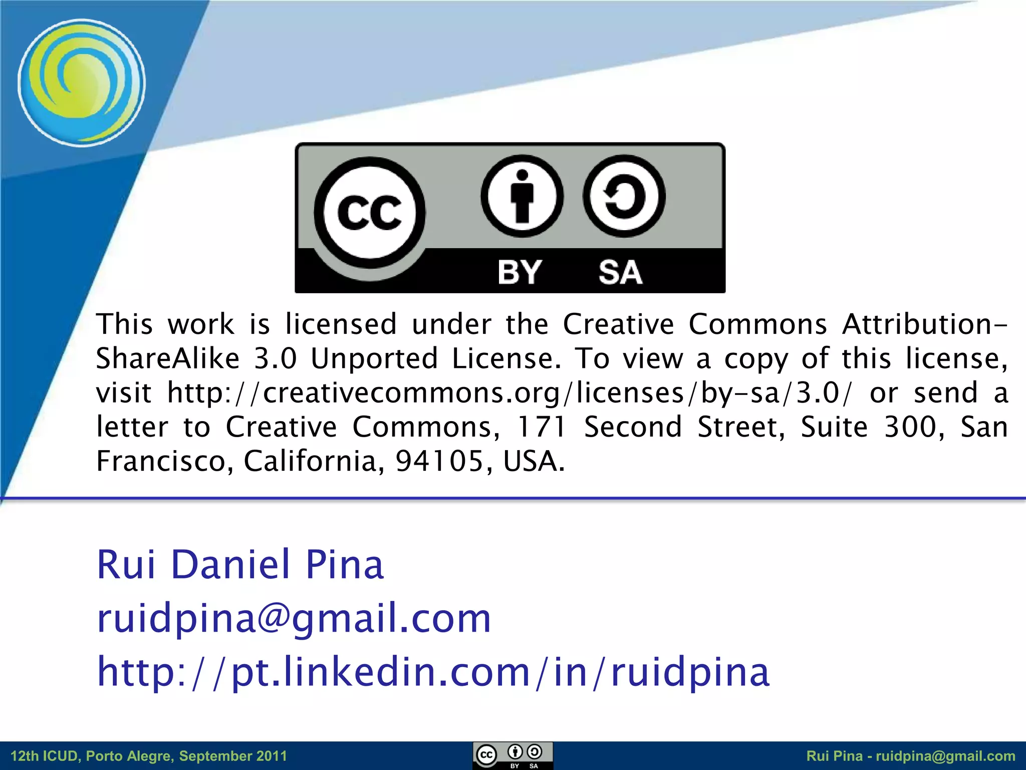 This work is licensed under the Creative Commons Attribution-
            ShareAlike 3.0 Unported License. To view a copy of this license,
            visit http://creativecommons.org/licenses/by-sa/3.0/ or send a
            letter to Creative Commons, 171 Second Street, Suite 300, San
            Francisco, California, 94105, USA.


            Rui Daniel Pina
            ruidpina@gmail.com
            http://pt.linkedin.com/in/ruidpina
12th ICUD, Porto Alegre, September 2011                      Rui Pina - ruidpina@gmail.com
 