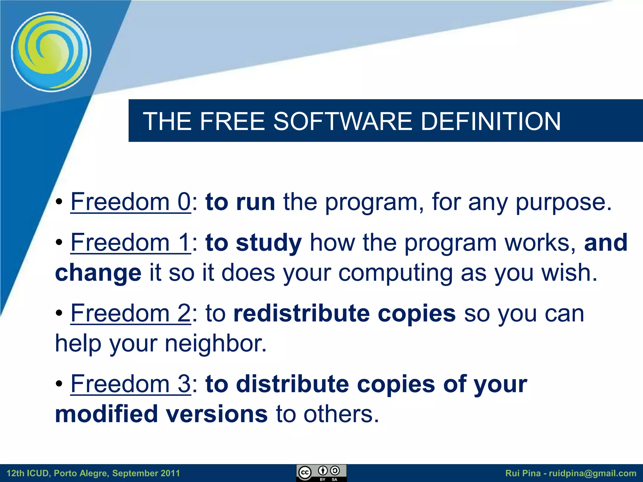 THE FREE SOFTWARE DEFINITION


          • Freedom 0: to run the program, for any purpose.
          • Freedom 1: to study how the program works, and
          change it so it does your computing as you wish.
          • Freedom 2: to redistribute copies so you can
          help your neighbor.
          • Freedom 3: to distribute copies of your
          modified versions to others.

12th ICUD, Porto Alegre, September 2011               Rui Pina - ruidpina@gmail.com
 