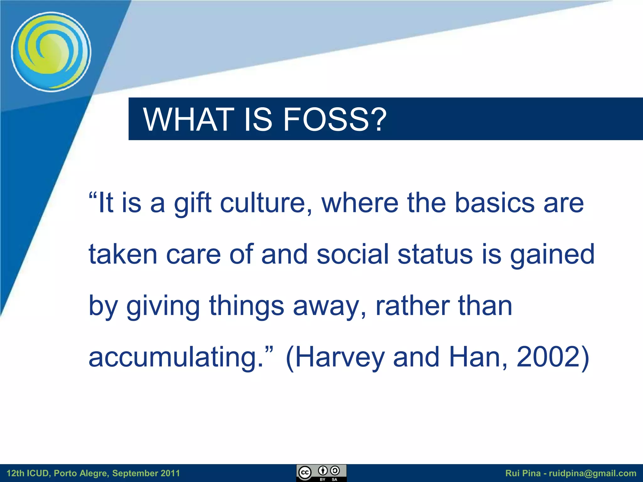 WHAT IS FOSS?

                  “It is a gift culture, where the basics are
                  taken care of and social status is gained
                  by giving things away, rather than
                  accumulating.” (Harvey and Han, 2002)


12th ICUD, Porto Alegre, September 2011               Rui Pina - ruidpina@gmail.com
 