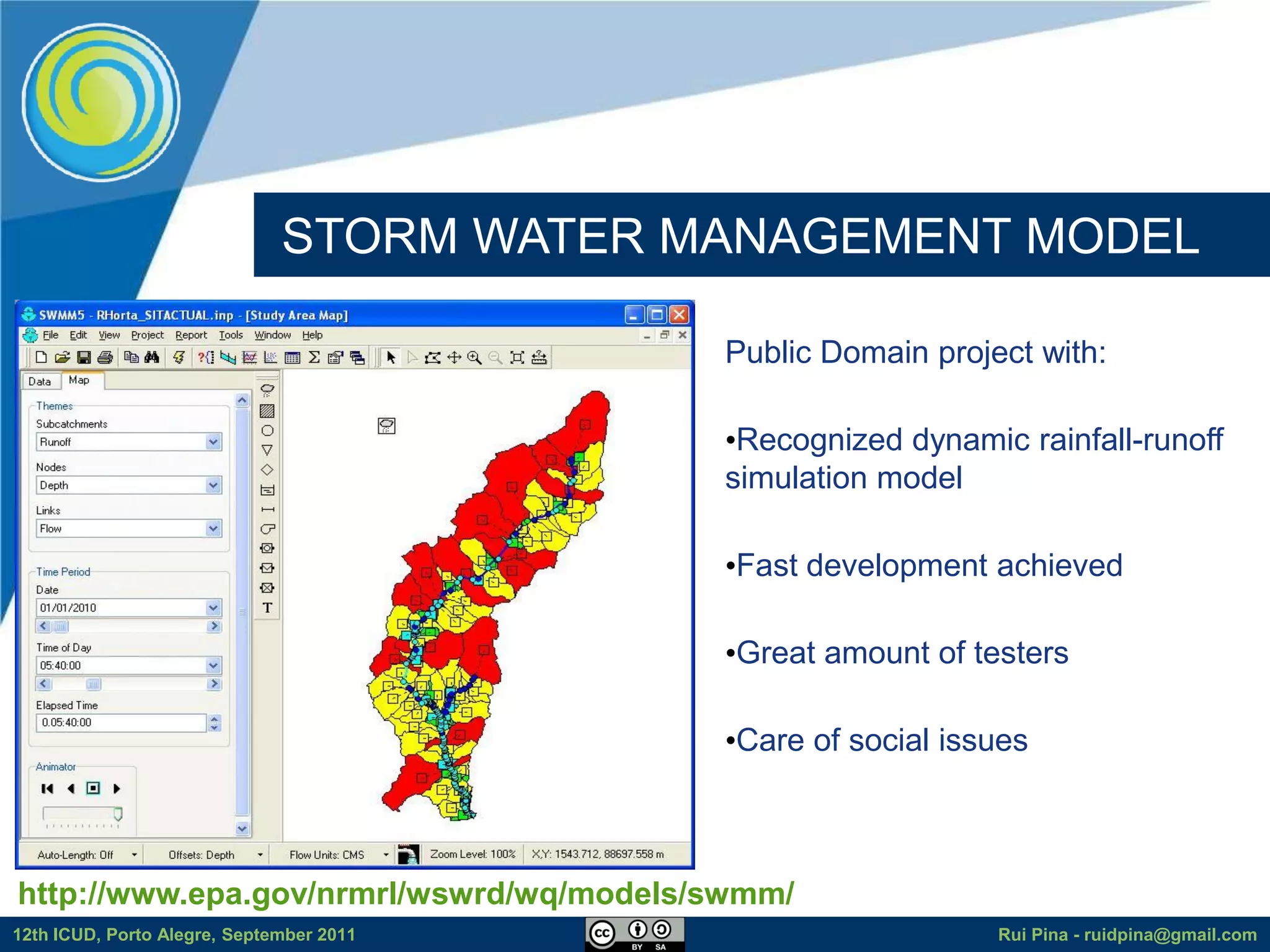 STORM WATER MANAGEMENT MODEL

                                           Public Domain project with:

                                           •Recognized dynamic rainfall-runoff
                                           simulation model

                                           •Fast development achieved

                                           •Great amount of testers

                                           •Care of social issues



http://www.epa.gov/nrmrl/wswrd/wq/models/swmm/
12th ICUD, Porto Alegre, September 2011                       Rui Pina - ruidpina@gmail.com
 