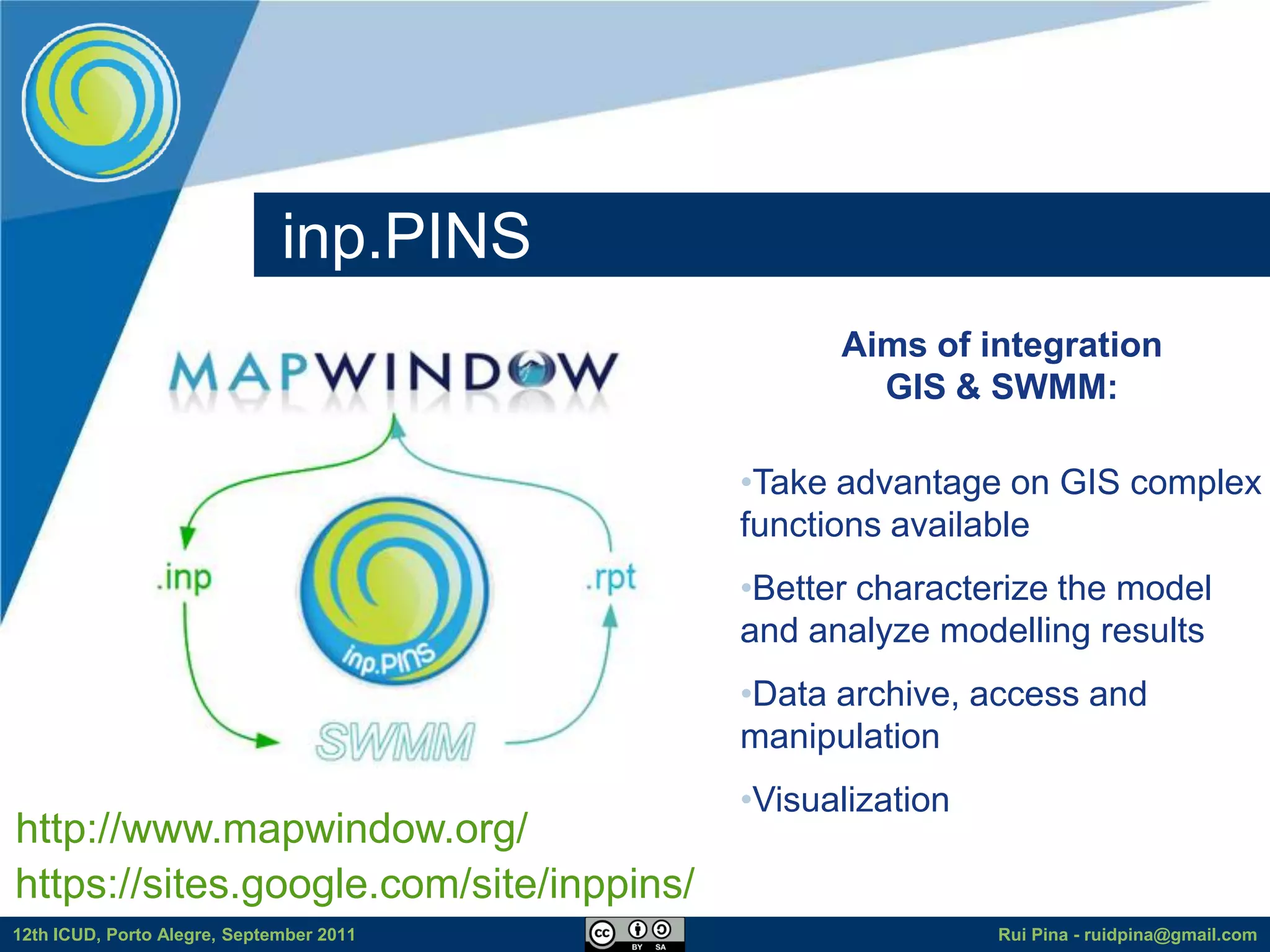 inp.PINS
                                                Aims of integration
                                                  GIS & SWMM:

                                          •Take advantage on GIS complex
                                          functions available
                                          •Better characterize the model
                                          and analyze modelling results
                                          •Data archive, access and
                                          manipulation
                                          •Visualization
http://www.mapwindow.org/
https://sites.google.com/site/inppins/
12th ICUD, Porto Alegre, September 2011                    Rui Pina - ruidpina@gmail.com
 