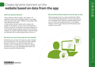 Create dynamic banners on the
website based on data from the app
What are dynamic banners?
They’re banners without a static, set content – it’s
selected for each user individually, based on her profile.
That way every visitor sees a different, personalized offer
that matches their profile.
In other words, we don’t define which product will
appear on the banner, but set a rule of choosing them
for each customer. For example, the banner displays the
most recently viewed products, products from the same
category as recently viewed/purchased, products bought
by customers with a similar buying history, and so on.
But what if you don’t have data from the website?
Sometimes you can learn more about a user’s interests
from their behavior in the app rather than their website
behavior. That’s why you should involve data from
the app. Even if a mobile app user visits your website
for the first time you can still address their needs and
interests using data collected earlier.
Recommend products based on how the app is used.
Which language is set on a user’s smartphone? Which
are the most used app features? How do users react to
your messages? All of these are valuable feedback that
you can use to personalize banners on your website.
Always connect in-app behavior with the products and
services in your offer!
12IdeasforOmnichannelMarketing
14
 