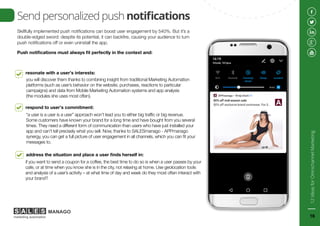 Skillfully implemented push notifications can boost user engagement by 540%. But it’s a
double-edged sword: despite its potential, it can backfire, causing your audience to turn
push notifications off or even uninstall the app.
Push notifications must always fit perfectly in the context and:
resonate with a user’s interests:
you will discover them thanks to combining insight from traditional Marketing Automation
platforms (such as user’s behavior on the website, purchases, reactions to particular
campaigns) and data from Mobile Marketing Automation systems and app analysis
(the modules she uses most often).
Send personalized push notifications
respond to user’s commitment:
“a user is a user is a user” approach won’t lead you to either big traffic or big revenue.
Some customers have known your brand for a long time and have bought from you several
times. They need a different form of communication than users who have just installed your
app and can’t tell precisely what you sell. Now, thanks to SALESmanago - APPmanago
synergy, you can get a full picture of user engagement in all channels, which you can fit your
messages to.
address the situation and place a user finds herself in:
if you want to send a coupon for a coffee, the best time to do so is when a user passes by your
cafe, or at time when you know she is in the city, not relaxing at home. Use geolocation tools
and analysis of a user’s activity – at what time of day and week do they most often interact with
your brand?
12IdeasforOmnichannelMarketing
16
 