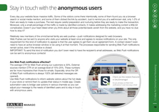 Stay in touch with the anonymous users
Every day your website faces massive traffic. Some of the visitors come there intentionally, some of them found you via a browser
search or social media mention, and some of them clicked the link by accident. Just to remind you of a well-known stat, only 1-2% of
them are ready to make a purchase. The rest require careful preparation and nurturing before they are ready to make the transaction.
Moreover, only a small percentage of this traffic is made by identified contacts. It makes addressing the marketing content a little bit
complicated. Doesn’t your heart bleed when you think about all those potential leads vanish from the website, and you have no clue
how to stop it?
Relatively new members of the omnichannel family are web pushes – push notifications designed for web browsers.
Web Pushes can be sent to anyone who visits your website at least once and agrees to receive notifications on your site. The only
requirement for this kind of notification to appear is that the user agrees to get them via an agreement form. A contact doesn’t even
need to have an active browser window or be using it at that moment. The processes responsible for sending Web Push notifications
remain active, even if the window is closed.
IMPORTANT: To send this kind of notification you don’t even need to have the recipient’s email addresses, as Web Push notifications
can be sent to anonymous contacts!
Are Web Push notifications effective?
The average CTR for Web Push among our customers is 30%. External
sources mention CTR on an average level of 15%-25%. These numbers
are far more impressive than those for emails. Especially, since the OR
of Web Push notifications is always 100% (all delivered messages are
opened).
Use Web Push notifications to inform website visitors about the hot deals
in your store or remind them to update their status in mobile app. Create
automation rules to bridge user actions in various channels so you can
adjust your message to the needs of identified users and to stay in touch
with anonymous users.
12IdeasforOmnichannelMarketing
18
 