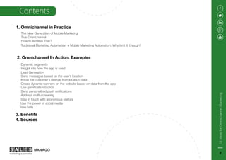 1. Omnichannel in Practice
2. Omnichannel In Action: Examples
3. Benefits
4. Sources
The New Generation of Mobile Marketing
True Omnichannel
How to Achieve That?
Traditional Marketing Automation + Mobile Marketing Automation. Why Isn’t It Enough?
Dynamic segments
Insight into how the app is used
Use gamification tactics
Send personalized push notifications
Address multi-screening
Contents
Lead Generation
Send messages based on the user’s location
Know the customer’s lifestyle from location data
Create dynamic banners on the website based on data from the app
Stay in touch with anonymous visitors
Use the power of social media
Hire bots
12IdeasforOmnichannelMarketing
2
 