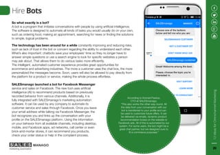 Hire Bots
So what exactly is a bot?
A bot is a program that imitates conversations with people by using artificial intelligence.
The software is designed to automate all kinds of tasks you would usually do on your own,
such as ordering food, making an appointment, searching for news or finding the solutions
to simple, logical problems.
The technology has been around for a while constantly improving and reducing risks,
such as lack of trust in the bot or concern regarding the ability to understand each other.
What’s also important: chatbots save your employees’ time so they no longer have to
answer simple questions or use a search engine to look for specific websites a person
may ask about. That allows them to do various tasks more efficiently.
The intelligent, automated customer experience provides great opportunities for
ecommerce and advertising industries. The more a customer uses the chat box, the more
personalized the messages become. Soon, users will also be allowed to pay directly from
the platform for a product or service, making the whole process effortless.
According to Konrad Pawlus,
CTO at SALESmanago,
“This also works the other way round. All
the data from your conversation with our
bot is transferred to your profile and can
be used to customize future offers. It can
be delivered via emails, dynamic product
recommendation boxes on the website or
Facebook ads. All of this is automated by our
system. For some users, the bot might be a
great chat partner, but we designed ours to
fit e-commerce purposes.”
SALESmanago launched a bot for Facebook Messenger
service and sales on Facebook. The new tool uses artificial
intelligence (AI) to recommend products based on previously
recorded behavior from various channels. Additionally, it is
fully integrated with SALESmanago’s marketing automation
software. It can be used by any company to automate its
customer service and sales through Facebook. Once you leave
your email address while talking via Facebook Messenger, the
bot recognizes you and links up the conversation with your
profile on the SALESmanago platform. Using the information
on your behavior from all available channels, including desktop,
mobile, and Facebook apps, ad networks, call center or even
brick-and-mortar stores, it can recommend you products,
check your order status or help in the complaint process.
12IdeasforOmnichannelMarketing
20
 