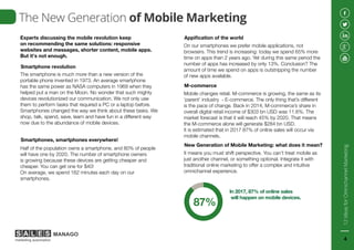 Experts discussing the mobile revolution keep
on recommending the same solutions: responsive
websites and messages, shorter content, mobile apps.
But it’s not enough.
The smartphone is much more than a new version of the
portable phone invented in 1973. An average smartphone
has the same power as NASA computers in 1969 when they
helped put a man on the Moon. No wonder that such mighty
devices revolutionized our communication. We not only use
them to perform tasks that required a PC or a laptop before.
Smartphones changed the way we think about these tasks. We
shop, talk, spend, save, learn and have fun in a different way
now due to the abundance of mobile devices.
Smartphone revolution
The New Generation of Mobile Marketing
Half of the population owns a smartphone, and 80% of people
will have one by 2020. The number of smartphone owners
is growing because these devices are getting cheaper and
cheaper. You can get one for $40!
On average, we spend 162 minutes each day on our
smartphones.
Smartphones, smartphones everywhere!
On our smartphones we prefer mobile applications, not
browsers. This trend is increasing: today we spend 65% more
time on apps than 2 years ago. Yet during this same period the
number of apps has increased by only 13%. Conclusion? The
amount of time we spend on apps is outstripping the number
of new apps available.
Appification of the world
Mobile changes retail. M-commerce is growing, the same as its
‘parent’ industry - E-commerce. The only thing that’s different
is the pace of change. Back in 2014, M-commerce’s share in
overall digital retail income of $303 bn USD was 11.6%. The
market forecast is that it will reach 45% by 2020. That means
the M-commerce alone will generate $284 bn USD.
It is estimated that in 2017 87% of online sales will occur via
mobile channels.
M-commerce
It means you must shift perspective. You can’t treat mobile as
just another channel, or something optional. Integrate it with
traditional online marketing to offer a complex and intuitive
omnichannel experience.
New Generation of Mobile Marketing: what does it mean?
In 2017, 87% of online sales
will happen on mobile devices.
87%
12IdeasforOmnichannelMarketing
4
 