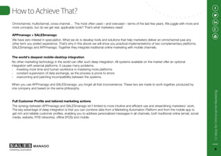 Omnichannel, multichannel, cross-channel… The most often used – and overused – terms of the last few years. We juggle with more and
more concepts, but do we get real, applicable tools? That’s what marketers need!
How to Achieve That?
APPmanago + SALESmanago
We have zero interest in speculation. What we do is develop tools and solutions that help marketers deliver an omnichannel (use any
other term you prefer) experience. That’s why in this ebook we will show you practical implementations of two complementary platforms,
SALESmanago and APPmanago. Together they integrate traditional online marketing with mobile channels.
The world’s deepest mobile-desktop integration
No other marketing technology in the world can offer such deep integration. All systems available on the market offer an optional
integration with external platforms. It causes many problems:
- investing more time and human workforce in mastering more platforms
- constant supervision of data exchange, as the process is prone to errors
- overcoming and patching incompatibility between the systems.
When you use APPmanago and SALESmanago, you forget all that inconvenience. These two are made to work together, produced by
one company and based on the same philosophy.
Full Customer Profile and tailored marketing actions
The synergy between APPmanago and SALESmanago isn’t limited to more intuitive and efficient use and streamlining marketers’ work.
The key advantage of deep integration is that you can combine data from a Marketing Automation Platform and from the mobile app to
get rich and reliable customer profiles, enabling you to address personalized messages in all channels, both traditional online (email, social
media, website, RTB networks), offline (POS) and mobile.
12IdeasforOmnichannelMarketing
6
 