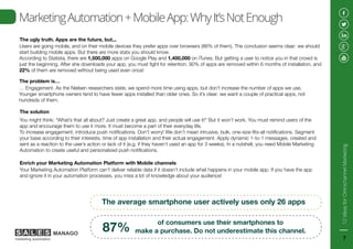 MarketingAutomation+MobileApp:WhyIt’sNotEnough
The ugly truth. Apps are the future, but...
Users are going mobile, and on their mobile devices they prefer apps over browsers (86% of them). The conclusion seems clear: we should
start building mobile apps. But there are more stats you should know.
According to Statista, there are 1,500,000 apps on Google Play and 1,400,000 on iTunes. But getting a user to notice you in that crowd is
just the beginning. After she downloads your app, you must fight for retention. 90% of apps are removed within 6 months of installation, and
22% of them are removed without being used even once!
The problem is…
… Engagement. As the Nielsen researchers state, we spend more time using apps, but don’t increase the number of apps we use.
Younger smartphone owners tend to have fewer apps installed than older ones. So it’s clear: we want a couple of practical apps, not
hundreds of them.
Enrich your Marketing Automation Platform with Mobile channels
Your Marketing Automation Platform can’t deliver reliable data if it doesn’t include what happens in your mobile app. If you have the app
and ignore it in your automation processes, you miss a lot of knowledge about your audience!
The solution
You might think: “What’s that all about? Just create a great app, and people will use it!” But it won’t work. You must remind users of the
app and encourage them to use it more. It must become a part of their everyday life.
To increase engagement, introduce push notifications. Don’t worry! We don’t mean intrusive, bulk, one-size-fits-all notifications. Segment
your base according to their interests, time of app installation and their actual engagement. Apply dynamic 1-to-1 messages, created and
sent as a reaction to the user’s action or lack of it (e.g. if they haven’t used an app for 3 weeks). In a nutshell, you need Mobile Marketing
Automation to create useful and personalized push notifications.
The average smartphone user actively uses only 26 apps
of consumers use their smartphones to
make a purchase. Do not underestimate this channel.87%
12IdeasforOmnichannelMarketing
7
 