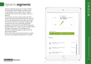 Dynamic segments are groups of users created
automatically by APPmanago according to their
in-app behavior. All you have to do is to define
conditions that must be met to assign a user to a
segment.
For example, we want to group users who have
visited a particular area during the last 24 hours and
use our app regularly (let’s say, at least 30 minutes
per day). All users who meet these conditions get
a tag and we can issue a dedicated campaign
precisely to that group (from both APPmanago and
SALESmanago). Do it to send a precise, personalized
message to this group. The message can be
sent from the SALESmanago as well as from the
APPmanago platform.
What’s more, when the behavioral pattern changes,
the user is automatically excluded from the group.
Dynamic segments
12IdeasforOmnichannelMarketing
9
 