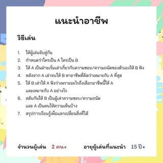 แนะนาอาชีพ
วิธีเล่น
1. ให้ผู้เล่นจับคู่กัน
2. กาหนดว่าใครเป็น A ใครเป็น B
3. ให้ A เป็นฝ่ายเริ่มเล่าเกี่ยวกับความชอบ/ความถนัดของตัวเองให้ B ฟัง
4. หลังจาก A เล่าจบให้ B หาอาชีพที่คิดว่าเหมาะกับ A ที่สุด
5. ให้ B เล่าให้ A ฟังว่าเพราะอะไรถึงเลือกอาชีพนี้ให้ A
และเหมาะกับ A อย่างไร
6. สลับกันให้ B เป็นผู้เล่าความชอบ/ความถนัด
และ A เป็นคนให้ความเห็นบ้าง
7. สรุปการเรียนรู้เพื่อแลกเปลี่ยนสิ่งที่ได้
จานวนผู้เล่น 2 คน+ อายุผู้เล่นที่แนะนา 15 ปี+
 