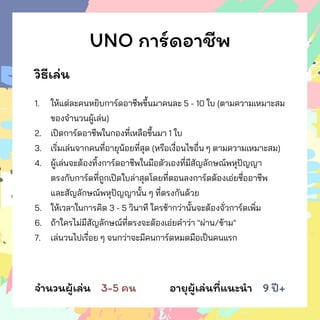 UNO การ์ดอาชีพ
วิธีเล่น
1. ให้แต่ละคนหยิบการ์ดอาชีพขึ้นมาคนละ 5 - 10 ใบ (ตามความเหมาะสม
ของจานวนผู้เล่น)
2. เปิดการ์ดอาชีพในกองที่เหลือขึ้นมา 1 ใบ
3. เริ่มเล่นจากคนที่อายุน้อยที่สุด (หรือเงื่อนไขอื่น ๆ ตามความเหมาะสม)
4. ผู้เล่นจะต้องทิ้งการ์ดอาชีพในมือตัวเองที่มีสัญลักษณ์พหุปัญญา
ตรงกับการ์ดที่ถูกเปิดใบล่าสุดโดยที่ตอนลงการ์ดต้องเอ่ยชื่ออาชีพ
และสัญลักษณ์พหุปัญญานั้น ๆ ที่ตรงกันด้วย
5. ให้เวลาในการคิด 3 - 5 วินาที ใครช้ากว่านั้นจะต้องจั่วการ์ดเพิ่ม
6. ถ้าใครไม่มีสัญลักษณ์ที่ตรงจะต้องเอ่ยคาว่า "ผ่าน/ข้าม"
7. เล่นวนไปเรื่อย ๆ จนกว่าจะมีคนการ์ดหมดมือเป็นคนแรก
จานวนผู้เล่น 3-5 คน อายุผู้เล่นที่แนะนา 9 ปี+
 